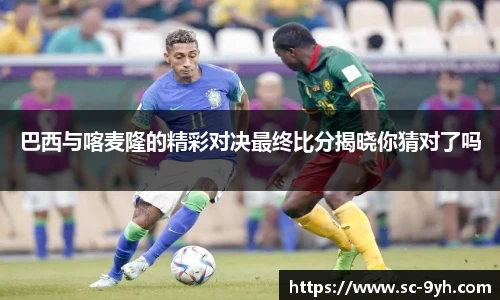 巴西与喀麦隆的精彩对决最终比分揭晓你猜对了吗